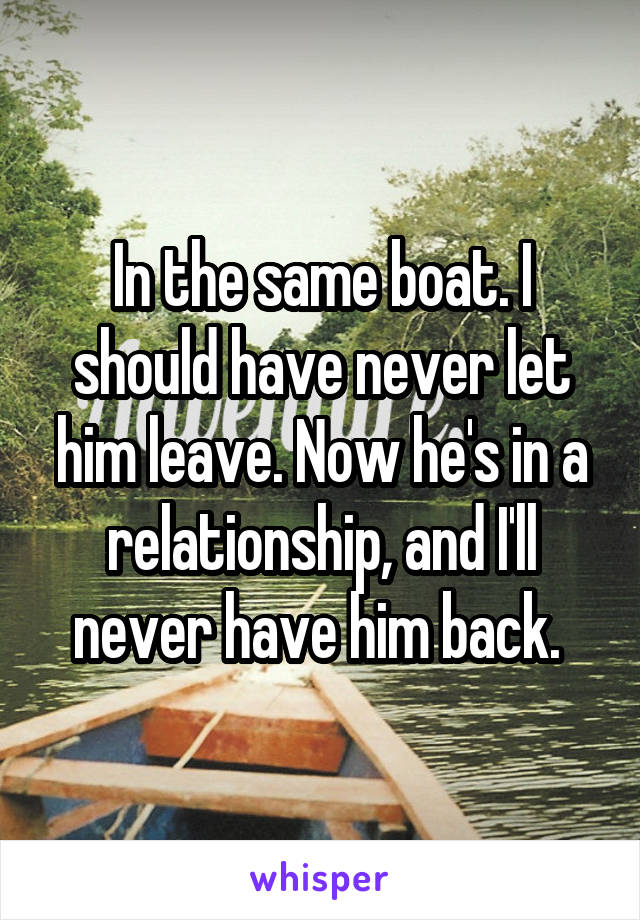 In the same boat. I should have never let him leave. Now he's in a relationship, and I'll never have him back. 
