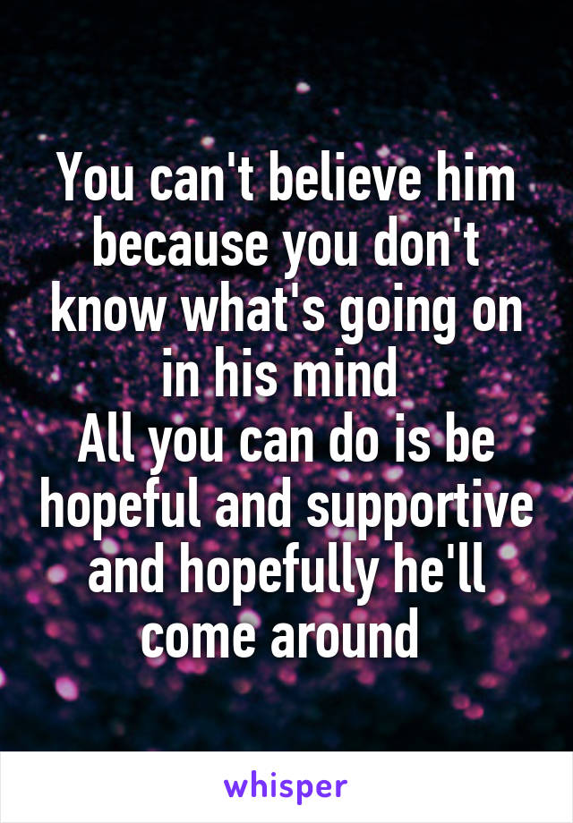 You can't believe him because you don't know what's going on in his mind 
All you can do is be hopeful and supportive and hopefully he'll come around 