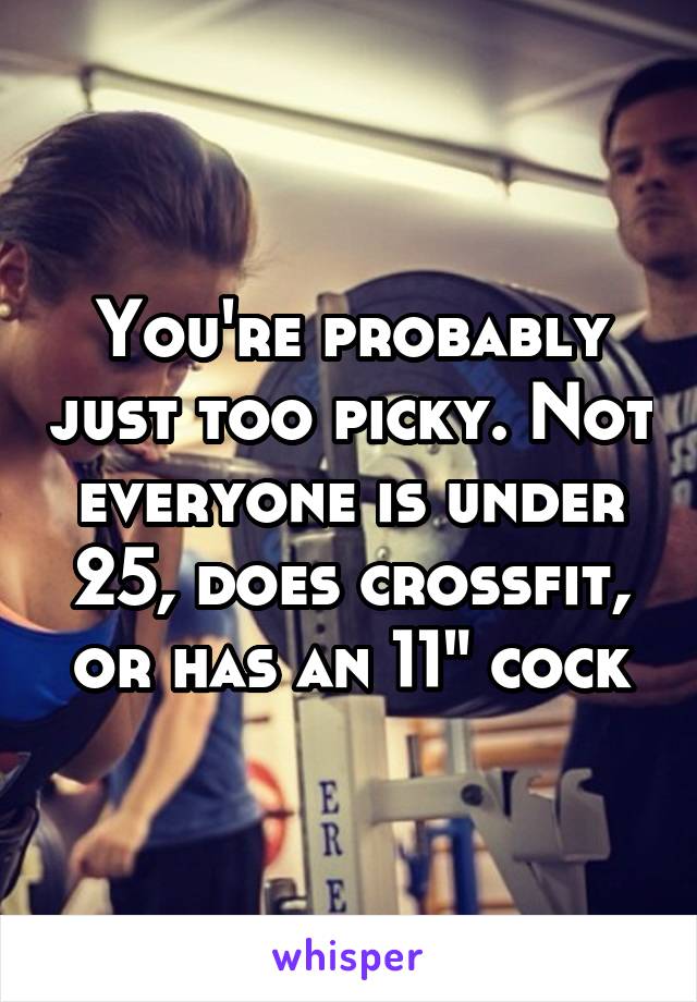 You're probably just too picky. Not everyone is under 25, does crossfit, or has an 11" cock