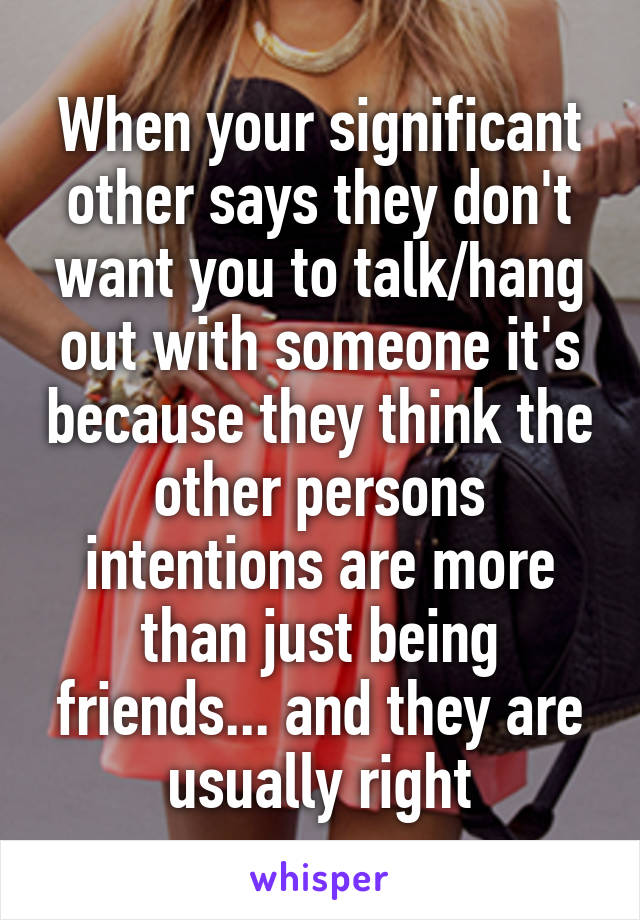 When your significant other says they don't want you to talk/hang out with someone it's because they think the other persons intentions are more than just being friends... and they are usually right