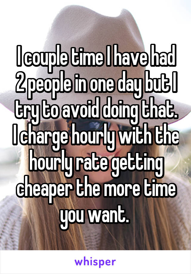 I couple time I have had 2 people in one day but I try to avoid doing that. I charge hourly with the hourly rate getting cheaper the more time you want. 