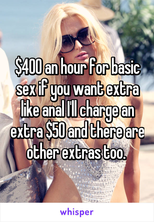 $400 an hour for basic sex if you want extra like anal I'll charge an extra $50 and there are other extras too. 