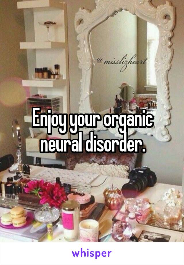 Enjoy your organic neural disorder.