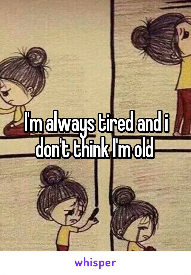 I'm always tired and i don't think I'm old 