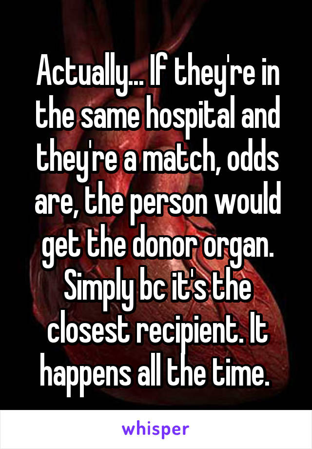 Actually... If they're in the same hospital and they're a match, odds are, the person would get the donor organ. Simply bc it's the closest recipient. It happens all the time. 