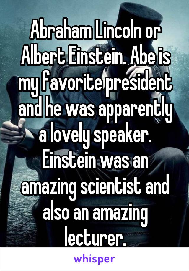 Abraham Lincoln or Albert Einstein. Abe is my favorite president and he was apparently a lovely speaker. Einstein was an amazing scientist and also an amazing lecturer.