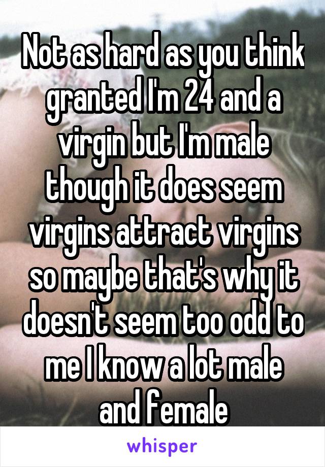 Not as hard as you think granted I'm 24 and a virgin but I'm male though it does seem virgins attract virgins so maybe that's why it doesn't seem too odd to me I know a lot male and female