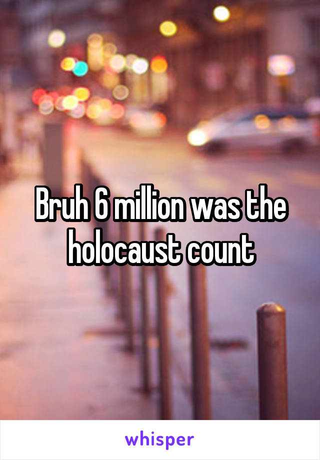 Bruh 6 million was the holocaust count