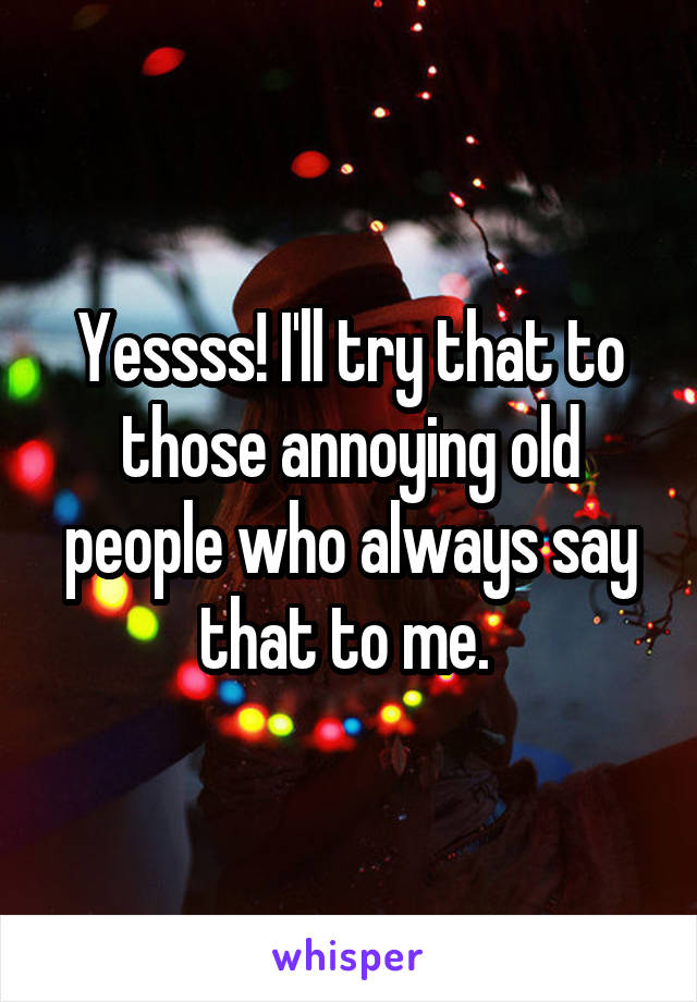 Yessss! I'll try that to those annoying old people who always say that to me. 