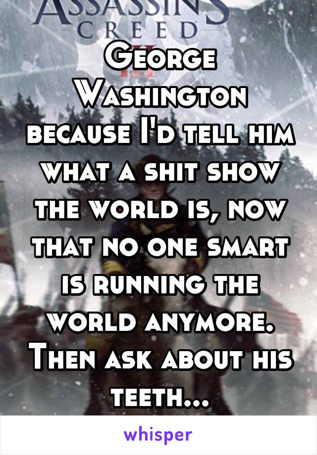 George Washington because I'd tell him what a shit show the world is, now that no one smart is running the world anymore. Then ask about his teeth...