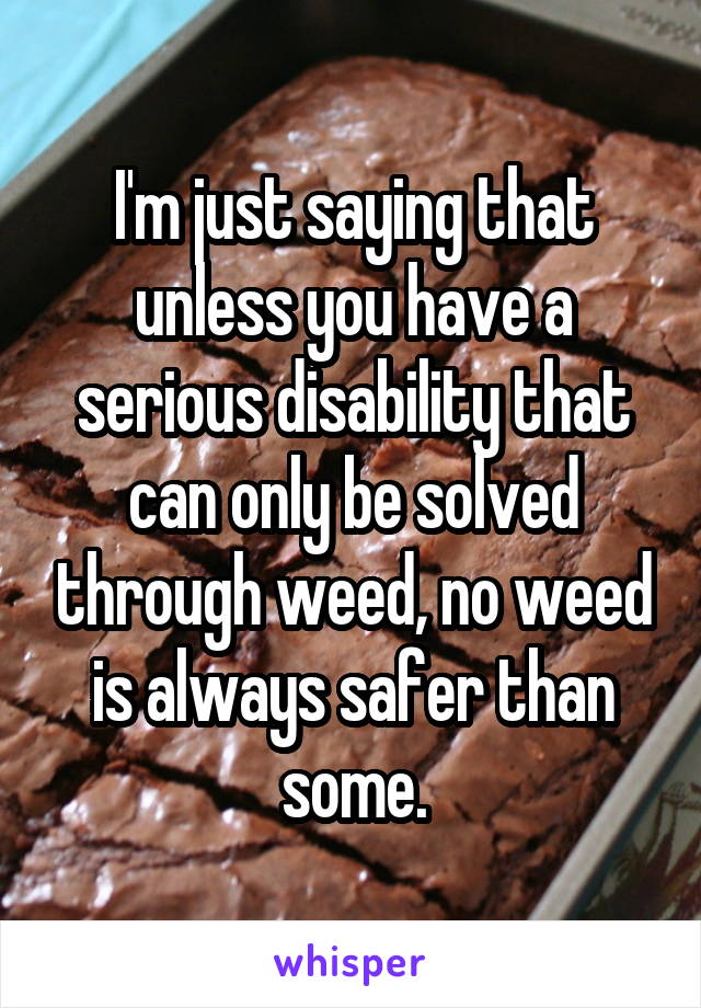 I'm just saying that unless you have a serious disability that can only be solved through weed, no weed is always safer than some.