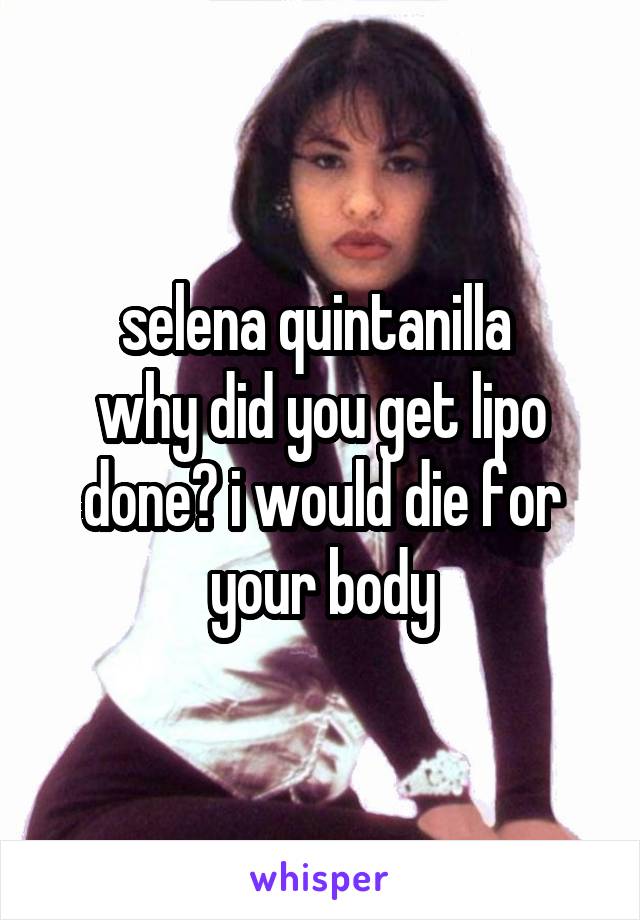selena quintanilla 
why did you get lipo done? i would die for your body