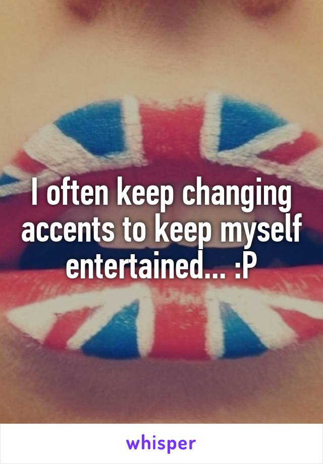 I often keep changing accents to keep myself entertained... :P