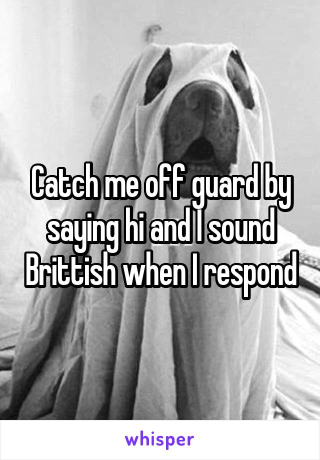 Catch me off guard by saying hi and I sound Brittish when I respond