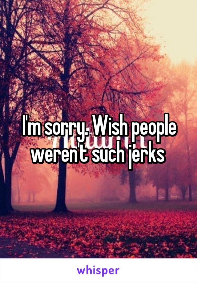 I'm sorry. Wish people weren't such jerks 