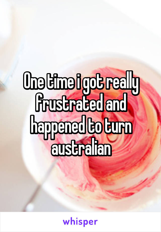 One time i got really frustrated and happened to turn australian