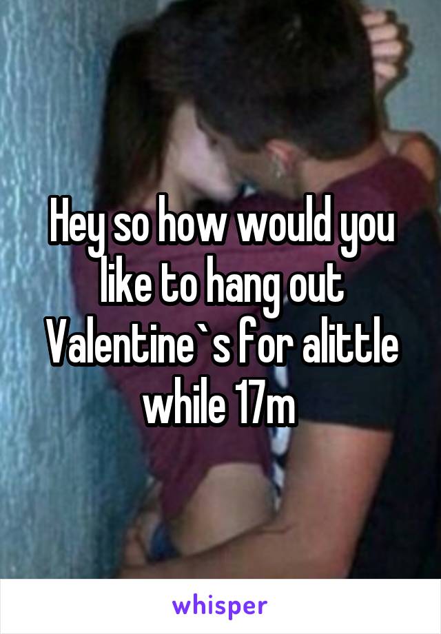 Hey so how would you like to hang out Valentine`s for alittle while 17m 