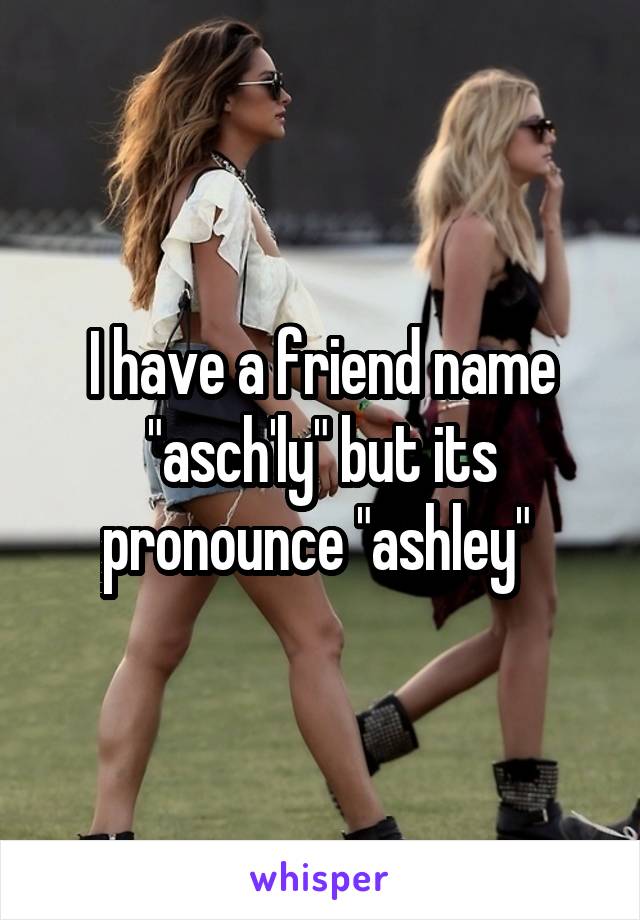 I have a friend name "asch'ly" but its pronounce "ashley" 