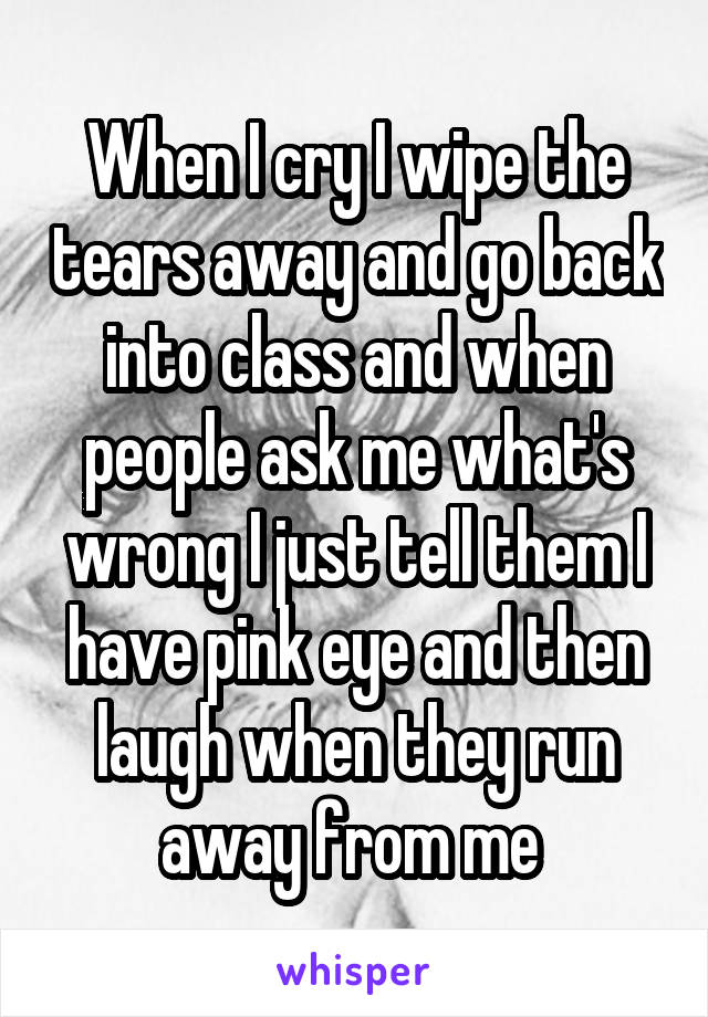 When I cry I wipe the tears away and go back into class and when people ask me what's wrong I just tell them I have pink eye and then laugh when they run away from me 