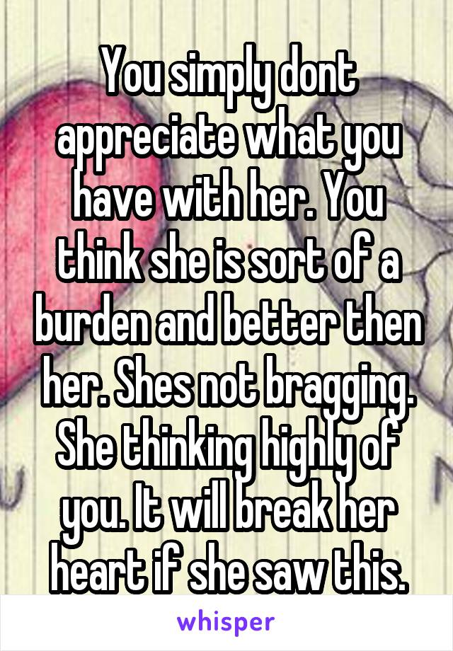 You simply dont appreciate what you have with her. You think she is sort of a burden and better then her. Shes not bragging. She thinking highly of you. It will break her heart if she saw this.
