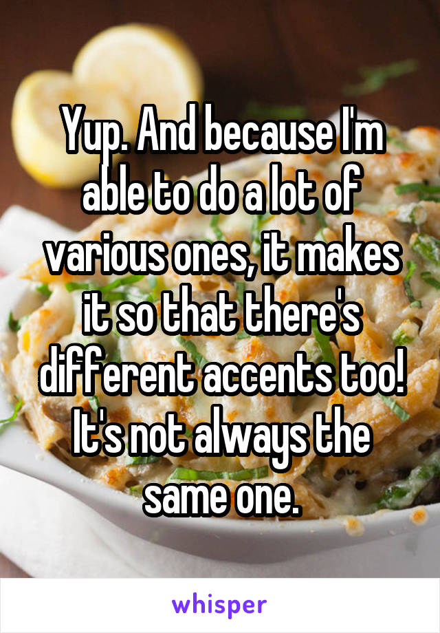 Yup. And because I'm able to do a lot of various ones, it makes it so that there's different accents too! It's not always the same one.