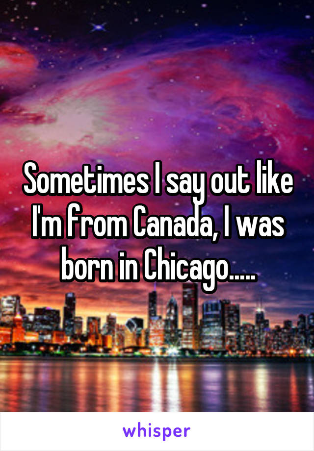 Sometimes I say out like I'm from Canada, I was born in Chicago.....