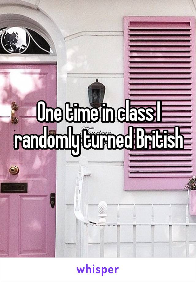 One time in class I randomly turned British 