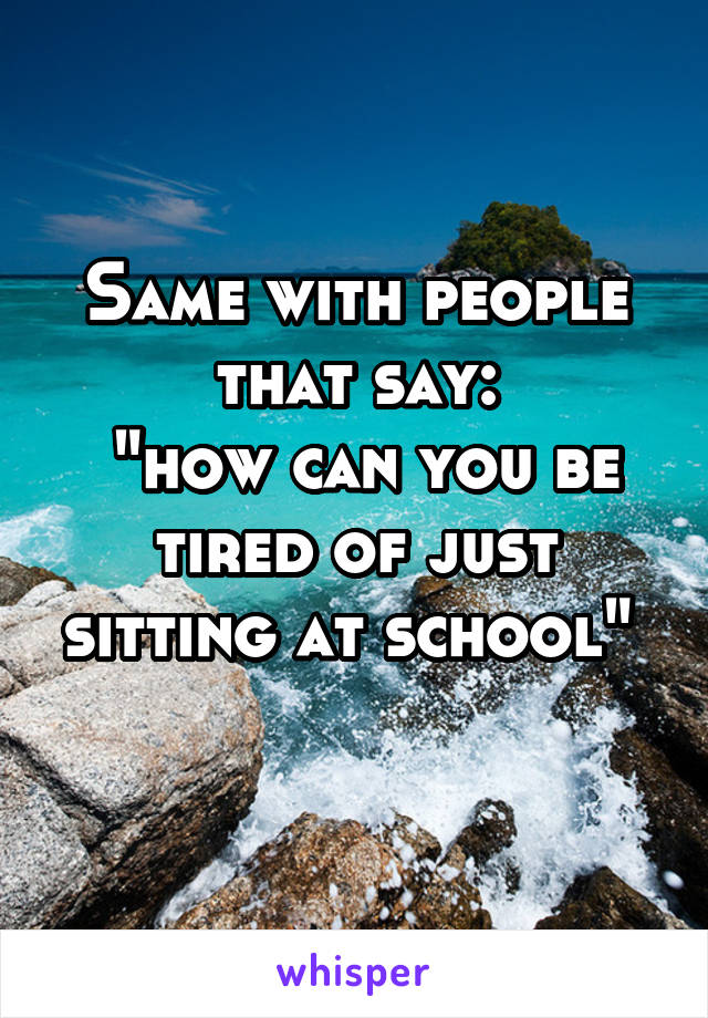 Same with people that say:
 "how can you be tired of just sitting at school" 

