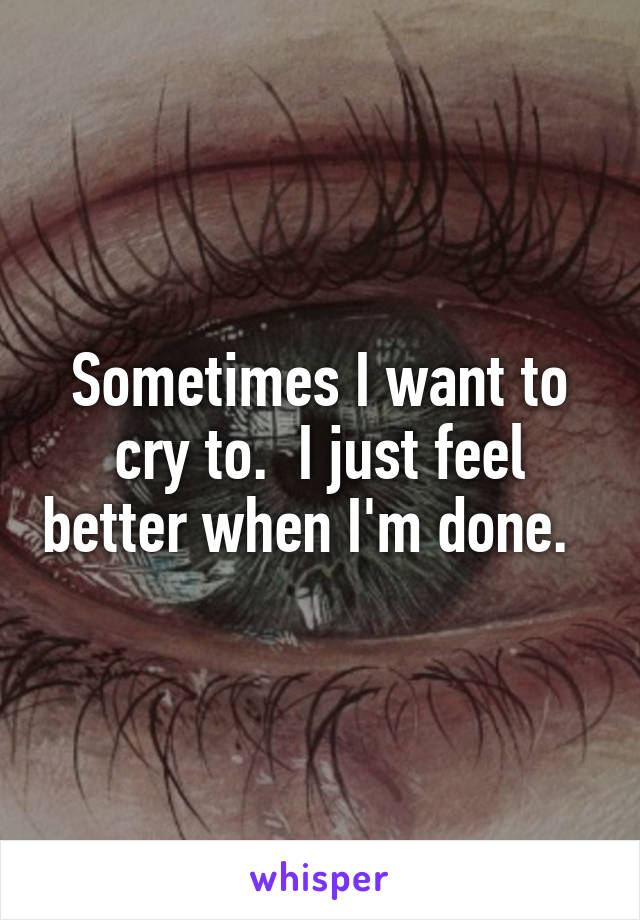 Sometimes I want to cry to.  I just feel better when I'm done.  