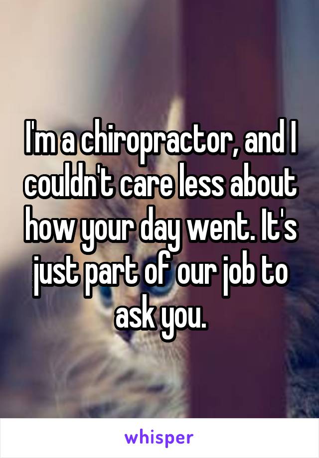 I'm a chiropractor, and I couldn't care less about how your day went. It's just part of our job to ask you.
