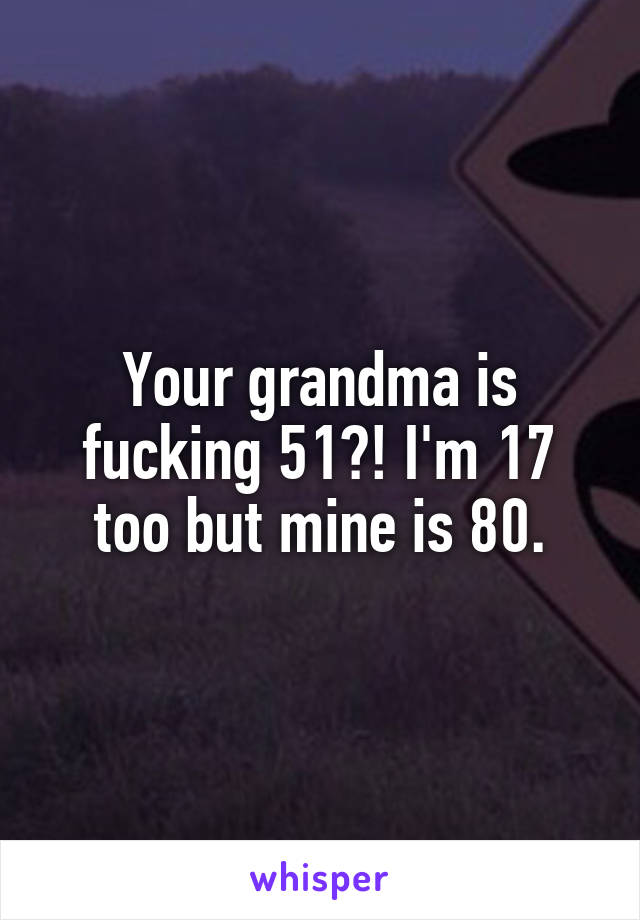 Your grandma is fucking 51?! I'm 17 too but mine is 80.