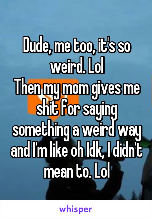 Dude, me too, it's so weird. Lol
Then my mom gives me shit for saying something a weird way and I'm like oh Idk, I didn't mean to. Lol