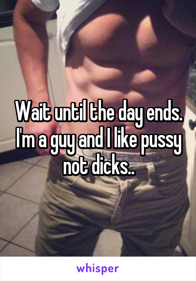 Wait until the day ends. I'm a guy and I like pussy not dicks..