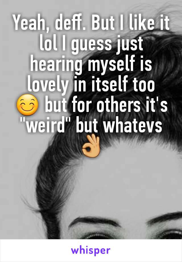 Yeah, deff. But I like it lol I guess just hearing myself is lovely in itself too 😊 but for others it's "weird" but whatevs 👌