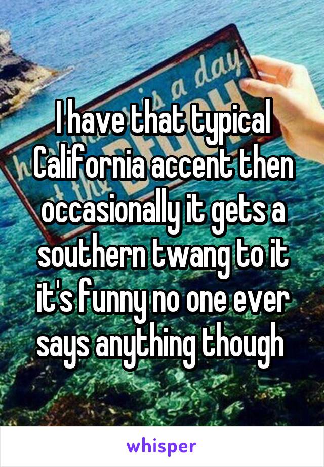 I have that typical California accent then occasionally it gets a southern twang to it it's funny no one ever says anything though 