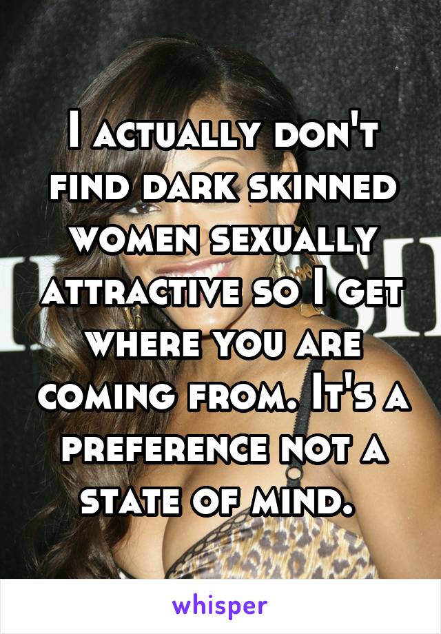 I actually don't find dark skinned women sexually attractive so I get where you are coming from. It's a preference not a state of mind. 