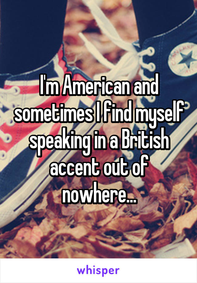 I'm American and sometimes I find myself speaking in a British accent out of nowhere...