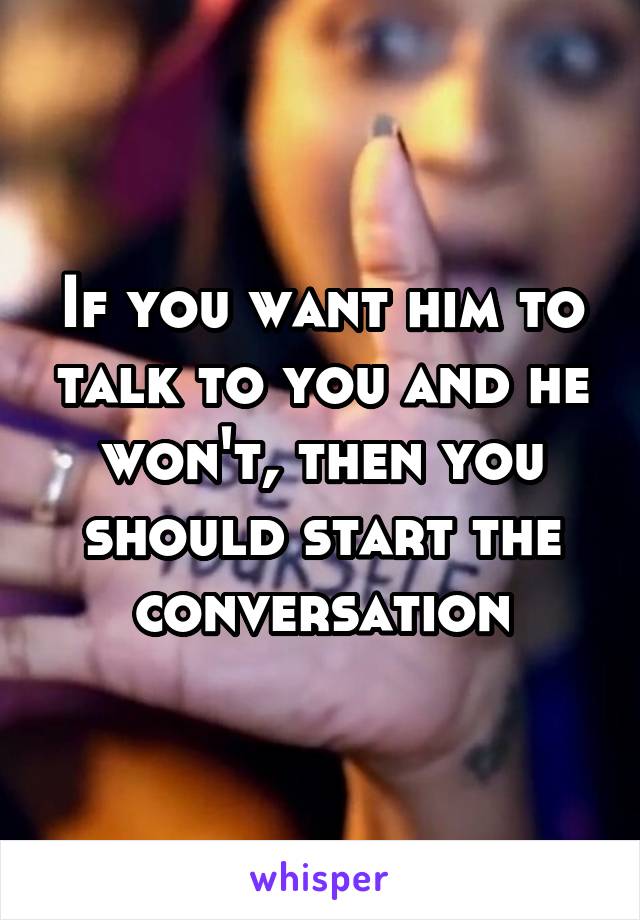 If you want him to talk to you and he won't, then you should start the conversation