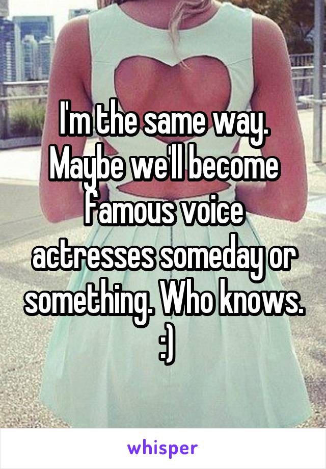 I'm the same way. Maybe we'll become famous voice actresses someday or something. Who knows.  :)