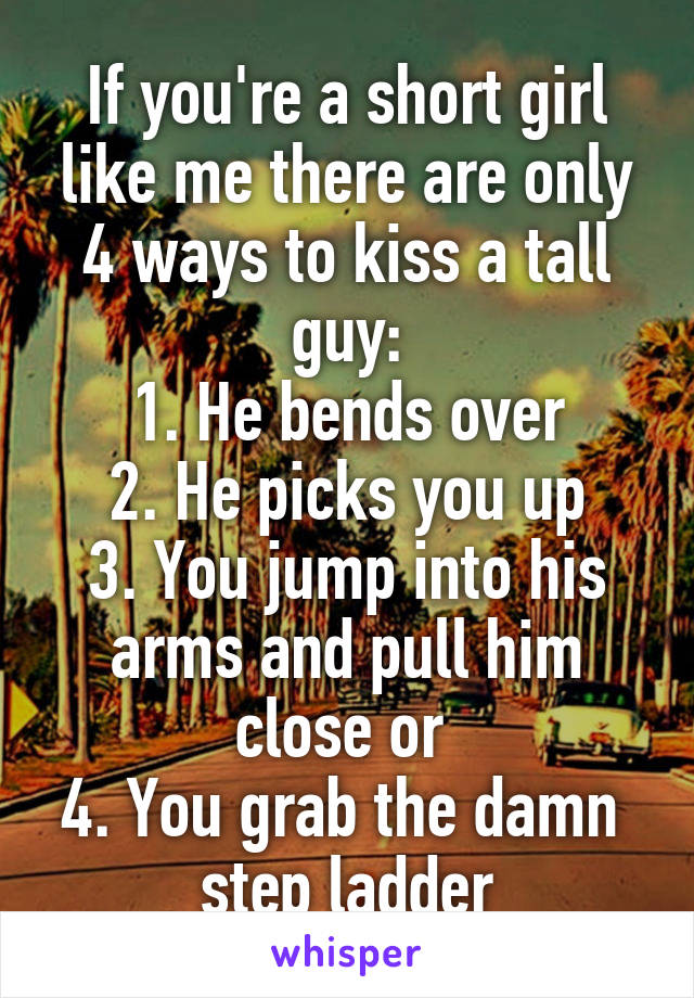 If you're a short girl like me there are only 4 ways to kiss a tall guy:
1. He bends over
2. He picks you up
3. You jump into his arms and pull him close or 
4. You grab the damn 
step ladder