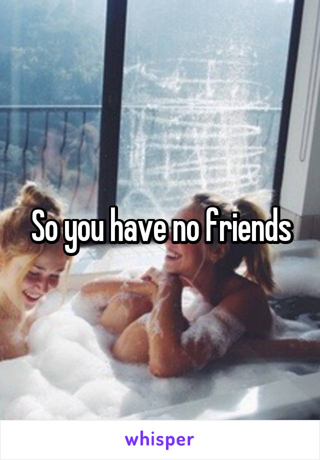 So you have no friends