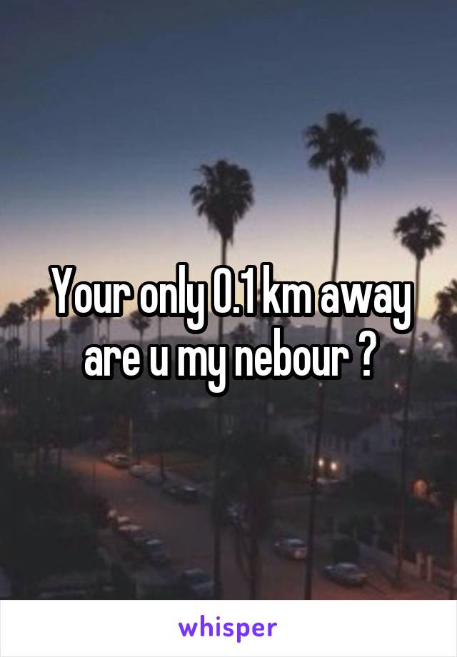 Your only 0.1 km away are u my nebour ?