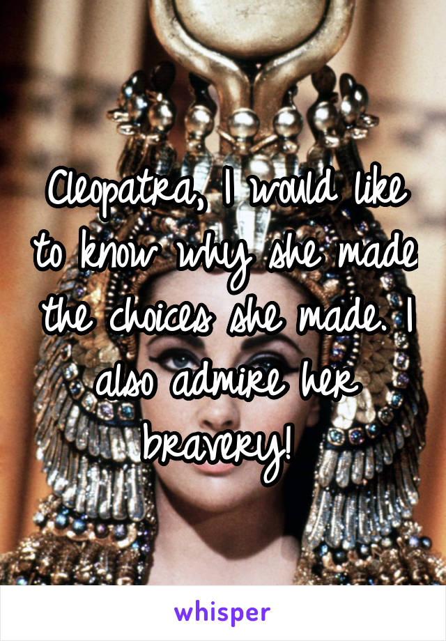 Cleopatra, I would like to know why she made the choices she made. I also admire her bravery! 