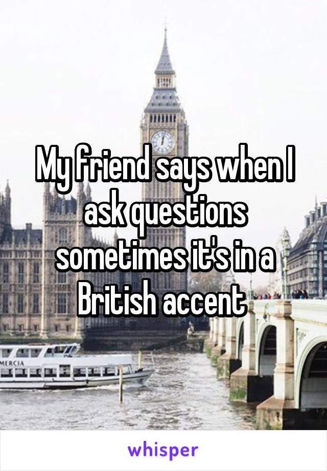 My friend says when I ask questions sometimes it's in a British accent 