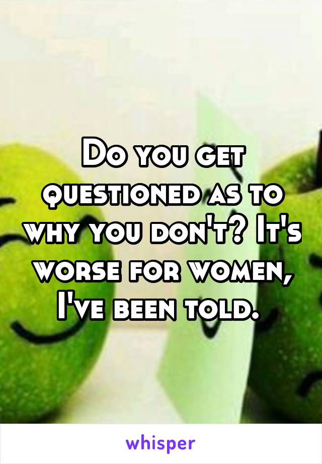 Do you get questioned as to why you don't? It's worse for women, I've been told. 