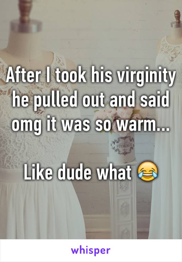 After I took his virginity he pulled out and said omg it was so warm...

Like dude what 😂