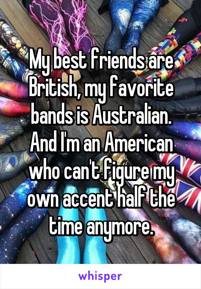 My best friends are British, my favorite bands is Australian.
And I'm an American who can't figure my own accent half the time anymore.