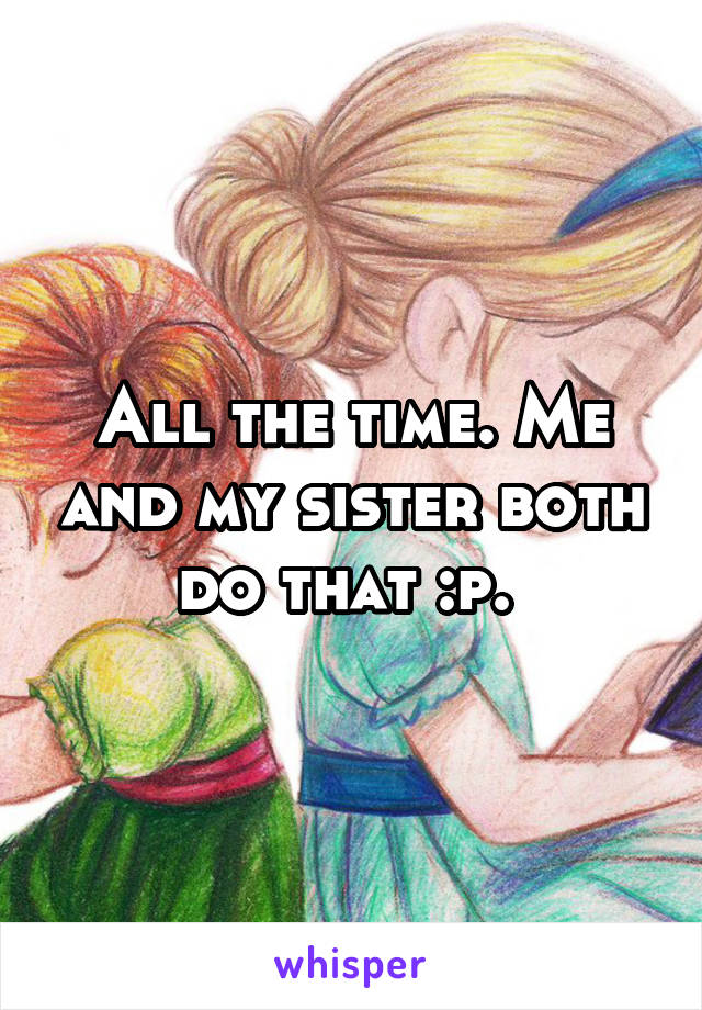 All the time. Me and my sister both do that :p. 