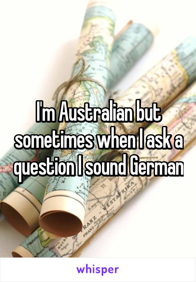 I'm Australian but sometimes when I ask a question I sound German