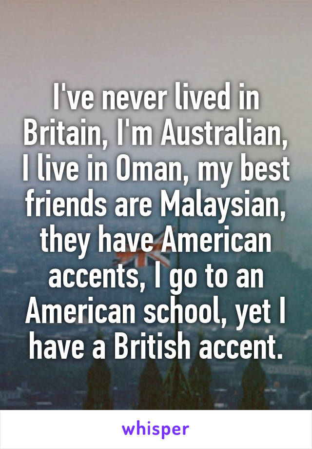 I've never lived in Britain, I'm Australian, I live in Oman, my best friends are Malaysian, they have American accents, I go to an American school, yet I have a British accent.